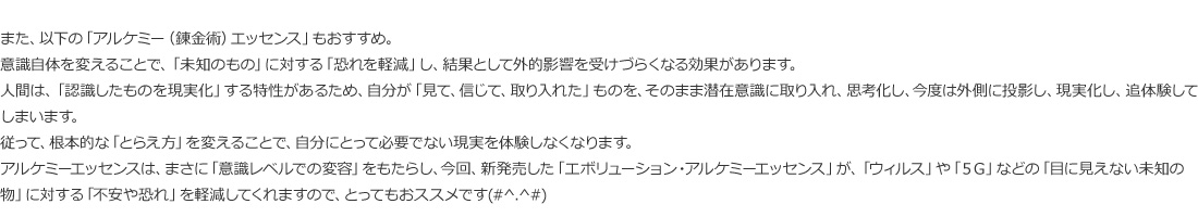 アルケミーエッセンスは、まさに「意識レベルでの変容」をもたらし、今回、新発売した「エボリューション・アルケミーエッセンス」が、「ウィルス」や「５Ｇ」などの「目に見えない未知の物」に対する「不安や恐れ」を軽減してくれますので、とってもおススメです