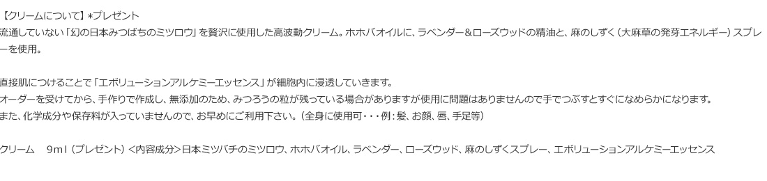 流通していない「幻の日本みつばちのミツロウ」を贅沢に使用した高波動クリーム。ホホバオイルに、ラベンダー＆ローズウッドの精油と、麻のしずく（大麻草の発芽エネルギー）スプレーを使用。