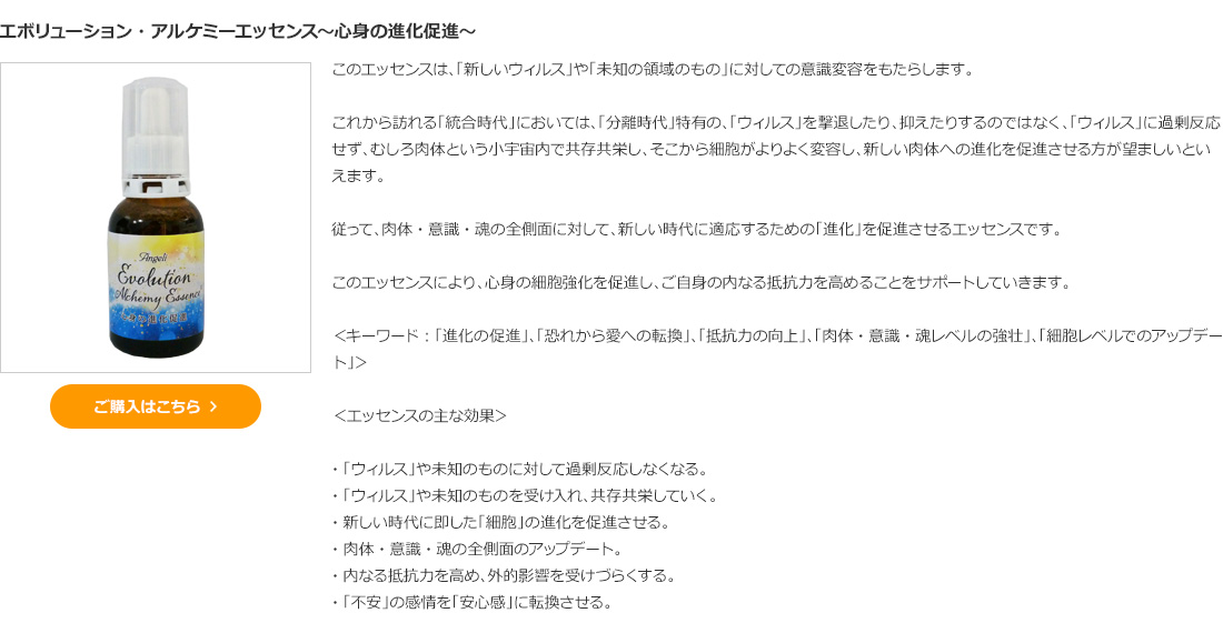 エボリューション・アルケミーエッセンス～心身の進化促進～
＜キーワード：「進化の促進」、「恐れから愛への転換」、「抵抗力の向上」、「肉体・意識・魂レベルの強壮」、「細胞レベルでのアップデート」＞ 