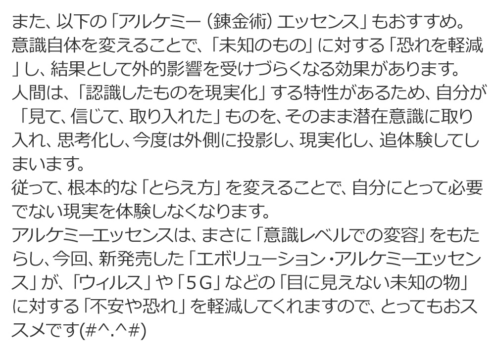 アルケミーエッセンスは、まさに「意識レベルでの変容」をもたらし、今回、新発売した「エボリューション・アルケミーエッセンス」が、「ウィルス」や「５Ｇ」などの「目に見えない未知の物」に対する「不安や恐れ」を軽減してくれますので、とってもおススメです