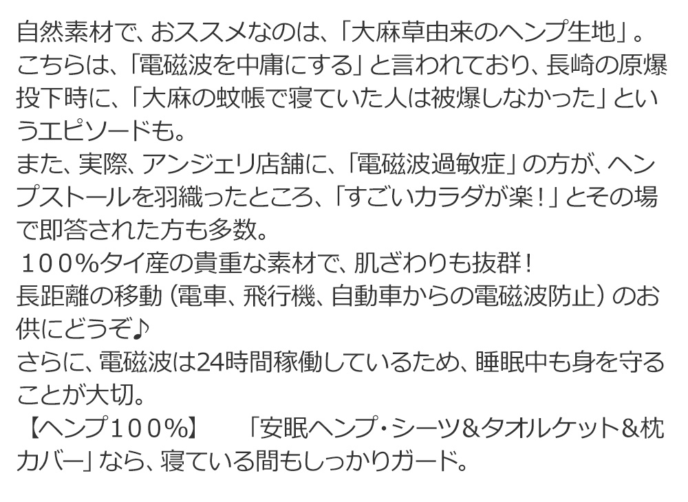 自然素材で、おススメなのは、「大麻草由来のヘンプ生地」。
						こちらは、「電磁波を中庸にする」と言われており、長崎の原爆投下時に、「大麻の蚊帳で寝ていた人は被爆しなかった」というエピソードもあるとか。